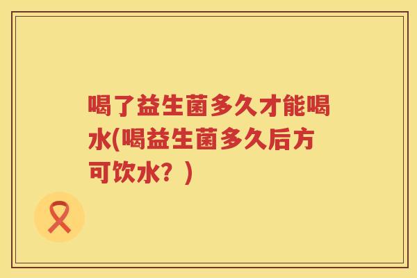 喝了益生菌多久才能喝水(喝益生菌多久后方可饮水?) 喝了益生菌多久才能喝水(喝益生菌多久后方可饮水?)