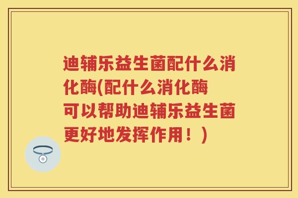 迪辅乐益生菌配什么消化酶(配什么消化酶 可以帮助迪辅乐益生菌更好地发挥作用！)