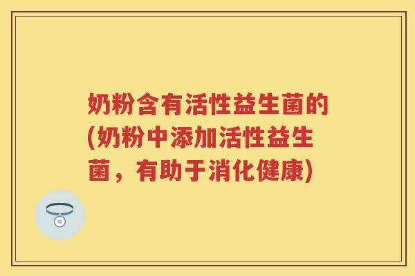奶粉含有活性益生菌的(奶粉中添加活性益生菌,有助于消化健康) 奶粉含有活性益生菌的(奶粉中添加活性益生菌,有助于消化健康)