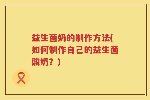 益生菌奶的制作方法(如何制作自己的益生菌酸奶?) 益生菌奶的制作方法(如何制作自己的益生菌酸奶?)