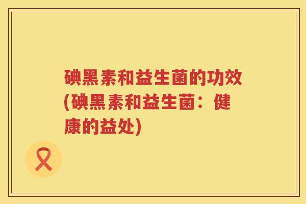 碘黑素和益生菌的功效(碘黑素和益生菌:健康的益处) 碘黑素和益生菌的功效(碘黑素和益生菌:健康的益处)