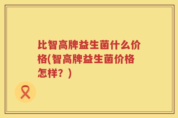 比智高牌益生菌什么价格(智高牌益生菌价格怎样？)