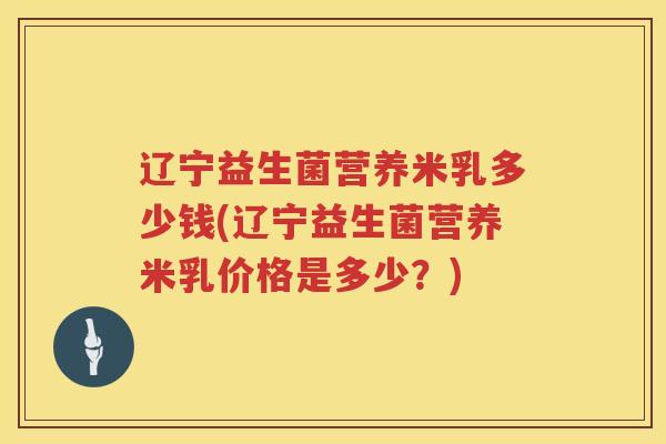 辽宁益生菌营养米乳多少钱(辽宁益生菌营养米乳价格是多少?) 辽宁益生菌营养米乳多少钱(辽宁益生菌营养米乳价格是多少?)