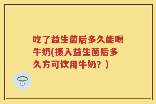 吃了益生菌后多久能喝牛奶(摄入益生菌后多久方可饮用牛奶?) 吃了益生菌后多久能喝牛奶(摄入益生菌后多久方可饮用牛奶?)