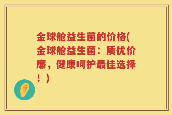 金球舱益生菌的价格(金球舱益生菌:质优价廉,健康呵护佳选择!) 金球舱益生菌的价格(金球舱益生菌:质优价廉,健康呵护佳选择!)
