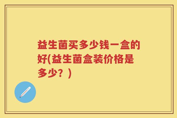 益生菌买多少钱一盒的好(益生菌盒装价格是多少?) 益生菌买多少钱一盒的好(益生菌盒装价格是多少?)