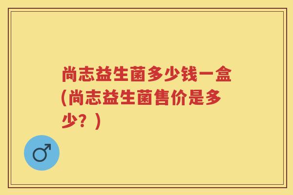 尚志益生菌多少钱一盒(尚志益生菌售价是多少?) 尚志益生菌多少钱一盒(尚志益生菌售价是多少?)