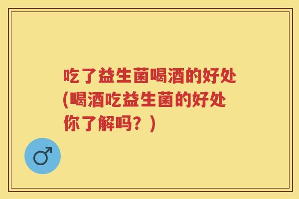 吃了益生菌喝酒的好处(喝酒吃益生菌的好处你了解吗？)
