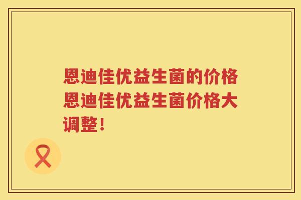 恩迪佳优益生菌的价格恩迪佳优益生菌价格大调整！