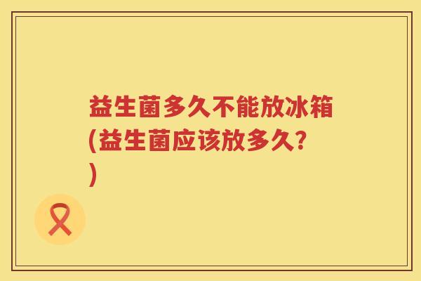 益生菌多久不能放冰箱(益生菌应该放多久？)