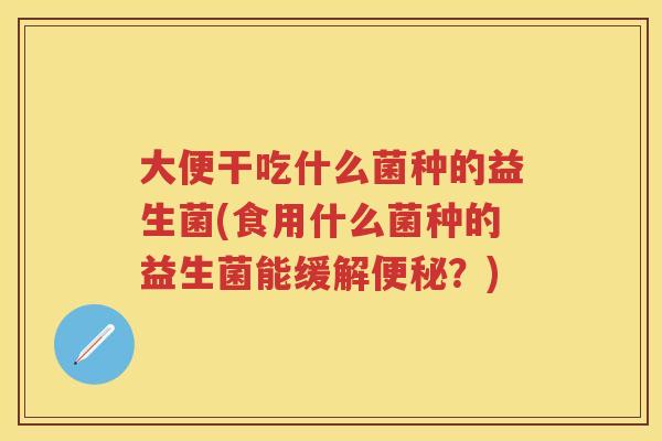 大便干吃什么菌种的益生菌(食用什么菌种的益生菌能缓解?) 大便干吃什么菌种的益生菌(食用什么菌种的益生菌能缓解?)