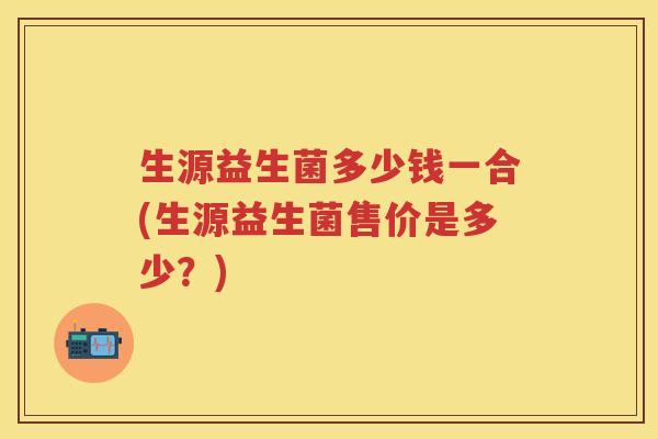 生源益生菌多少钱一合(生源益生菌售价是多少？)