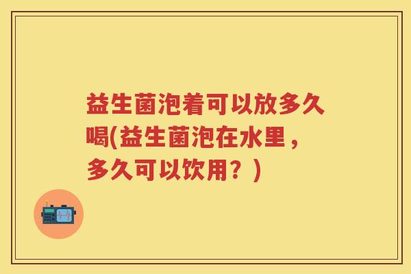 益生菌泡着可以放多久喝(益生菌泡在水里,多久可以饮用?) 益生菌泡着可以放多久喝(益生菌泡在水里,多久可以饮用?)