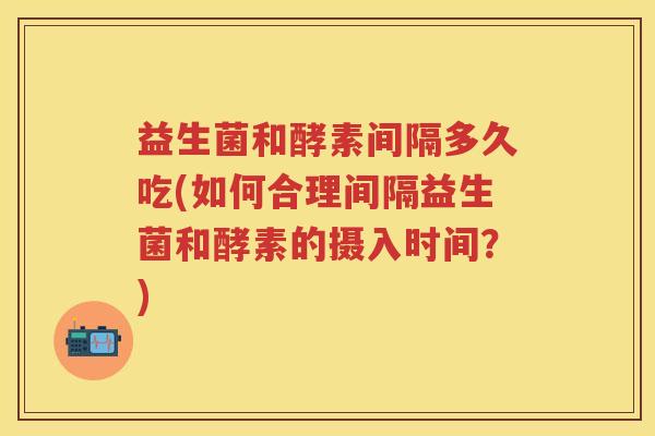 益生菌和酵素间隔多久吃(如何合理间隔益生菌和酵素的摄入时间？)