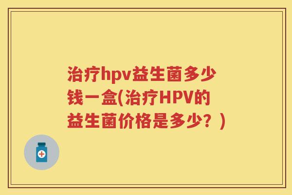 hpv益生菌多少钱一盒(HPV的益生菌价格是多少?) hpv益生菌多少钱一盒(HPV的益生菌价格是多少?)