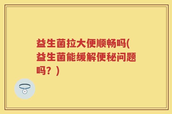 益生菌拉大便顺畅吗(益生菌能缓解问题吗?) 益生菌拉大便顺畅吗(益生菌能缓解问题吗?)