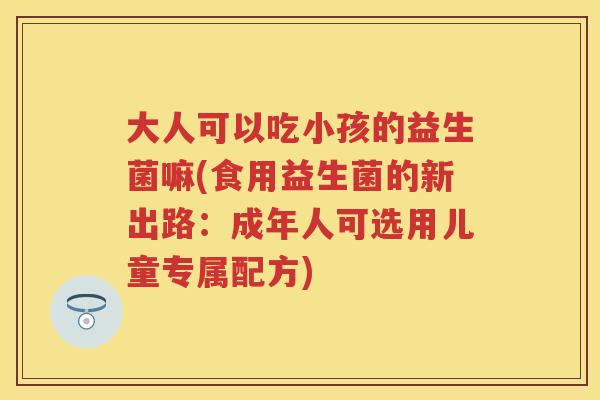 大人可以吃小孩的益生菌嘛(食用益生菌的新出路:成年人可选用儿童专属配方) 大人可以吃小孩的益生菌嘛(食用益生菌的新出路:成年人可选用儿童专属配方)