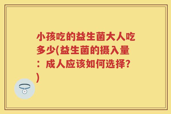 小孩吃的益生菌大人吃多少(益生菌的摄入量:成人应该如何选择?) 小孩吃的益生菌大人吃多少(益生菌的摄入量:成人应该如何选择?)