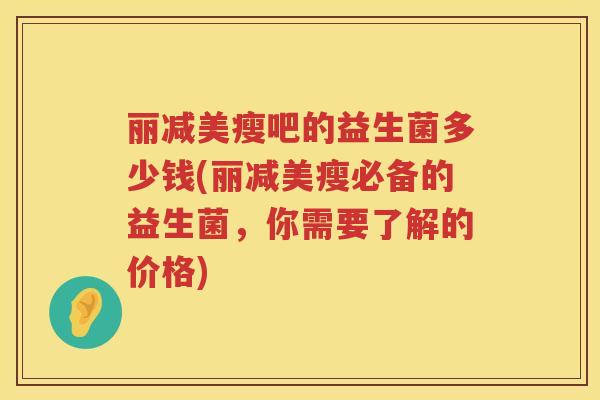 丽减美瘦吧的益生菌多少钱(丽减美瘦必备的益生菌,你需要了解的价格) 丽减美瘦吧的益生菌多少钱(丽减美瘦必备的益生菌,你需要了解的价格)