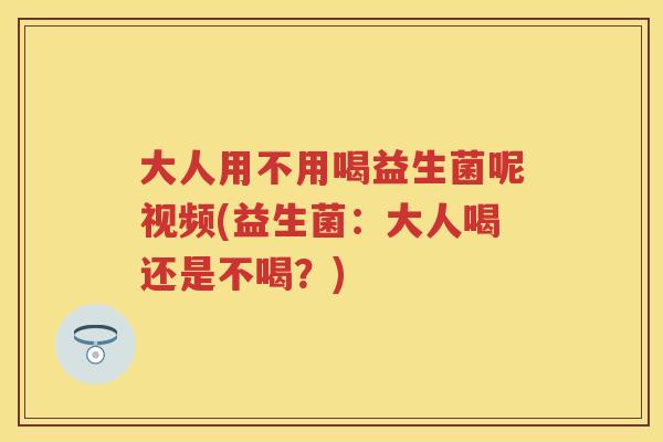 大人用不用喝益生菌呢视频(益生菌:大人喝还是不喝?) 大人用不用喝益生菌呢视频(益生菌:大人喝还是不喝?)