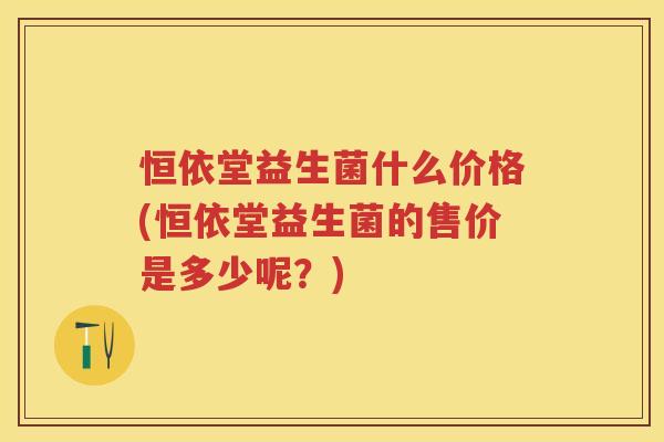 恒依堂益生菌什么价格(恒依堂益生菌的售价是多少呢?) 恒依堂益生菌什么价格(恒依堂益生菌的售价是多少呢?)