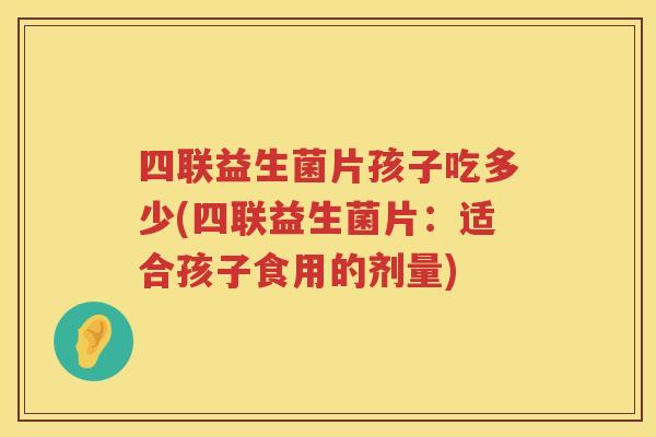 四联益生菌片孩子吃多少(四联益生菌片:适合孩子食用的剂量) 四联益生菌片孩子吃多少(四联益生菌片:适合孩子食用的剂量)
