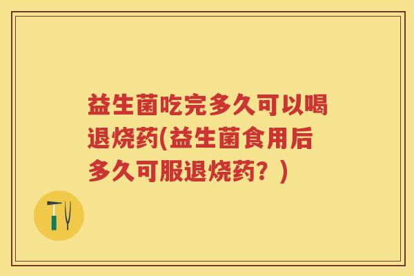 益生菌吃完多久可以喝退烧药(益生菌食用后多久可服退烧药?) 益生菌吃完多久可以喝退烧药(益生菌食用后多久可服退烧药?)