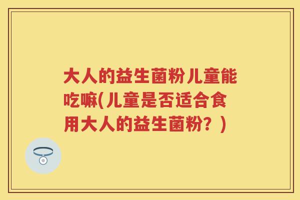 大人的益生菌粉儿童能吃嘛(儿童是否适合食用大人的益生菌粉?) 大人的益生菌粉儿童能吃嘛(儿童是否适合食用大人的益生菌粉?)