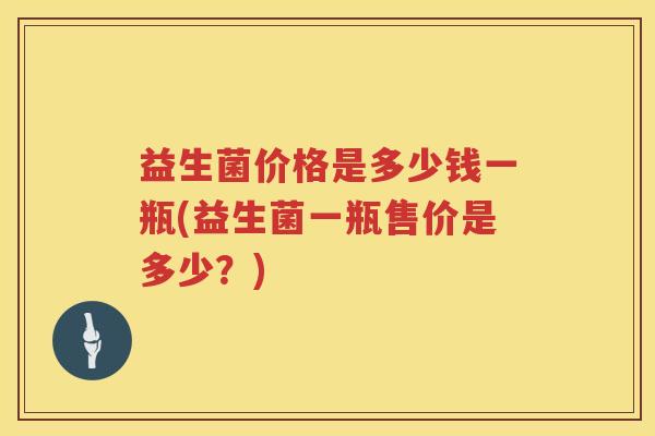 益生菌价格是多少钱一瓶(益生菌一瓶售价是多少?) 益生菌价格是多少钱一瓶(益生菌一瓶售价是多少?)