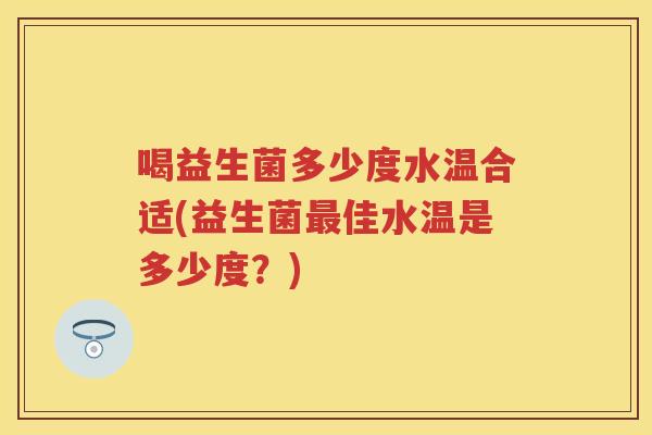 喝益生菌多少度水温合适(益生菌佳水温是多少度?) 喝益生菌多少度水温合适(益生菌佳水温是多少度?)