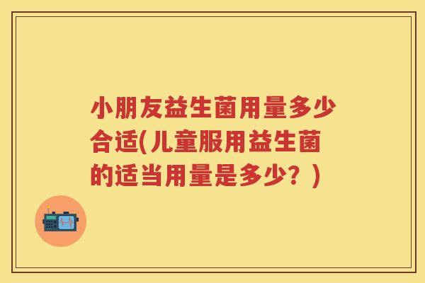 小朋友益生菌用量多少合适(儿童服用益生菌的适当用量是多少?) 小朋友益生菌用量多少合适(儿童服用益生菌的适当用量是多少?)