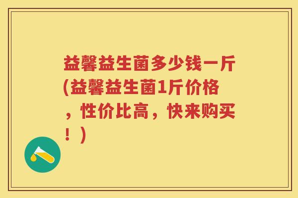 益馨益生菌多少钱一斤(益馨益生菌1斤价格,性价比高,快来购买!) 益馨益生菌多少钱一斤(益馨益生菌1斤价格,性价比高,快来购买!)