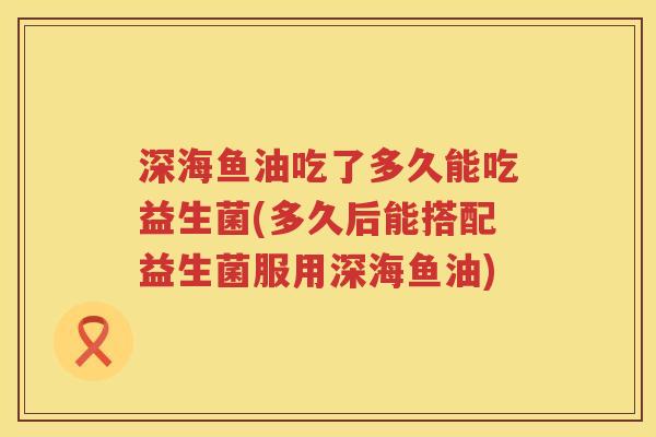 深海鱼油吃了多久能吃益生菌(多久后能搭配益生菌服用深海鱼油) 深海鱼油吃了多久能吃益生菌(多久后能搭配益生菌服用深海鱼油)