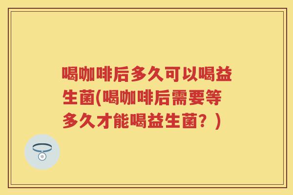 喝咖啡后多久可以喝益生菌(喝咖啡后需要等多久才能喝益生菌?) 喝咖啡后多久可以喝益生菌(喝咖啡后需要等多久才能喝益生菌?)