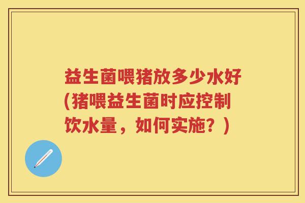 益生菌喂猪放多少水好(猪喂益生菌时应控制饮水量，如何实施？)