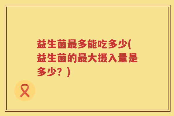 益生菌多能吃多少(益生菌的大摄入量是多少?) 益生菌多能吃多少(益生菌的大摄入量是多少?)