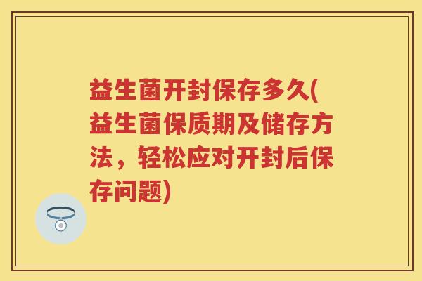 益生菌开封保存多久(益生菌保质期及储存方法，轻松应对开封后保存问题)