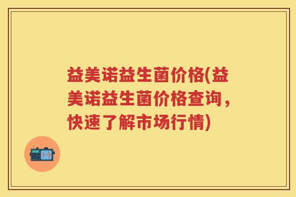 益美诺益生菌价格(益美诺益生菌价格查询,快速了解市场行情) 益美诺益生菌价格(益美诺益生菌价格查询,快速了解市场行情)