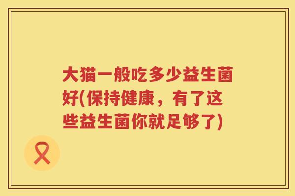 大猫一般吃多少益生菌好(保持健康，有了这些益生菌你就足够了)