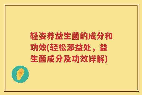轻姿养益生菌的成分和功效(轻松添益处,益生菌成分及功效详解) 轻姿养益生菌的成分和功效(轻松添益处,益生菌成分及功效详解)