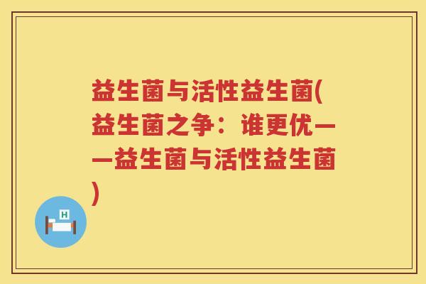 益生菌与活性益生菌(益生菌之争:谁更优——益生菌与活性益生菌) 益生菌与活性益生菌(益生菌之争:谁更优——益生菌与活性益生菌)