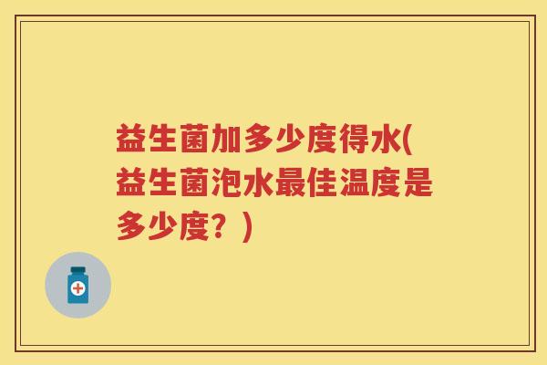 益生菌加多少度得水(益生菌泡水佳温度是多少度?) 益生菌加多少度得水(益生菌泡水佳温度是多少度?)