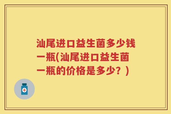 汕尾进口益生菌多少钱一瓶(汕尾进口益生菌一瓶的价格是多少?) 汕尾进口益生菌多少钱一瓶(汕尾进口益生菌一瓶的价格是多少?)