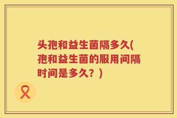 头孢和益生菌隔多久(孢和益生菌的服用间隔时间是多久?) 头孢和益生菌隔多久(孢和益生菌的服用间隔时间是多久?)