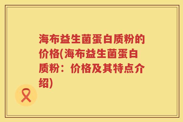 海布益生菌蛋白质粉的价格(海布益生菌蛋白质粉:价格及其特点介绍) 海布益生菌蛋白质粉的价格(海布益生菌蛋白质粉:价格及其特点介绍)