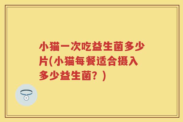 小猫一次吃益生菌多少片(小猫每餐适合摄入多少益生菌?) 小猫一次吃益生菌多少片(小猫每餐适合摄入多少益生菌?)