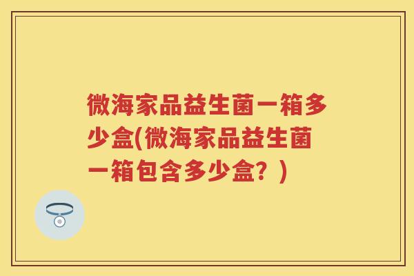 微海家品益生菌一箱多少盒(微海家品益生菌一箱包含多少盒?) 微海家品益生菌一箱多少盒(微海家品益生菌一箱包含多少盒?)