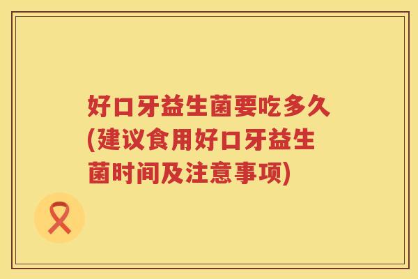 好口牙益生菌要吃多久(建议食用好口牙益生菌时间及注意事项) 好口牙益生菌要吃多久(建议食用好口牙益生菌时间及注意事项)