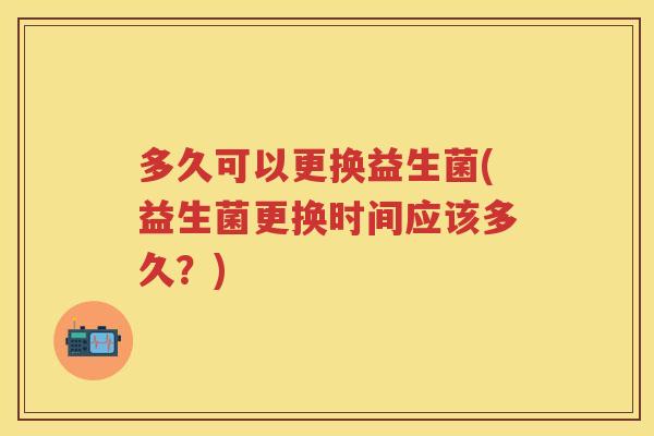 多久可以更换益生菌(益生菌更换时间应该多久?) 多久可以更换益生菌(益生菌更换时间应该多久?)
