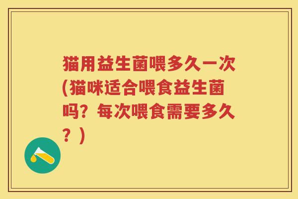 猫用益生菌喂多久一次(猫咪适合喂食益生菌吗?每次喂食需要多久?) 猫用益生菌喂多久一次(猫咪适合喂食益生菌吗?每次喂食需要多久?)